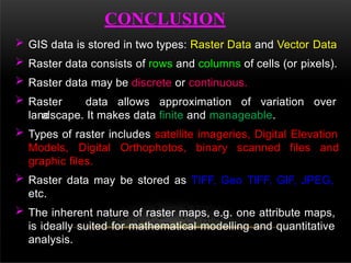 CONCLUSION
 GIS data is stored in two types: Raster Data and Vector Data
 Raster data consists of rows and columns of cells (or pixels).
 Raster data may be discrete or continuous.
 Raster data allows approximation of variation over
a
landscape. It makes data finite and manageable.
 Types of raster includes satellite imageries, Digital Elevation
Models, Digital Orthophotos, binary scanned files and
graphic files.
 Raster data may be stored as TIFF, Geo TIFF, GIF, JPEG,
etc.
 The inherent nature of raster maps, e.g. one attribute maps,
is ideally suited for mathematical modelling and quantitative
analysis.
 