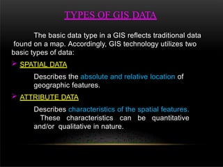 TYPES OF GIS DATA
The basic data type in a GIS reflects traditional data
found on a map. Accordingly, GIS technology utilizes two
basic types of data:
 SPATIAL DATA
Describes the absolute and relative location of
geographic features.
 ATTRIBUTE DATA
Describes characteristics of the spatial features.
These characteristics can be quantitative
and/or qualitative in nature.
 