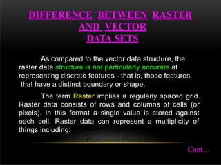 DIFFERENCE BETWEEN RASTER
AND VECTOR
DATA SETS
As compared to the vector data structure, the
raster data structure is not particularly accurate at
representing discrete features - that is, those features
that have a distinct boundary or shape.
The term Raster implies a regularly spaced grid.
Raster data consists of rows and columns of cells (or
pixels). In this format a single value is stored against
each cell. Raster data can represent a multiplicity of
things including:
Cont…
 