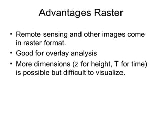 Advantages Raster
• Remote sensing and other images come
in raster format.
• Good for overlay analysis
• More dimensions (z for height, T for time)
is possible but difficult to visualize.
 