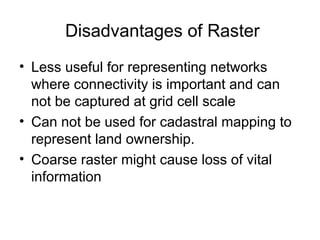 Disadvantages of Raster
• Less useful for representing networks
where connectivity is important and can
not be captured at grid cell scale
• Can not be used for cadastral mapping to
represent land ownership.
• Coarse raster might cause loss of vital
information
 