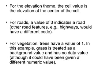 • For the elevation theme, the cell value is
the elevation at the center of the cell.
• For roads, a value of 3 indicates a road
(other road features, e.g., highways, would
have a different code).
• For vegetation, trees have a value of 1. In
this example, grass is treated as a
background value and has no data value
(although it could have been given a
different numeric value).
 