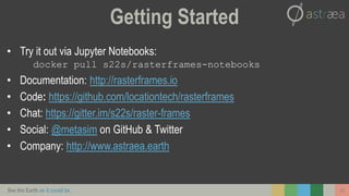 See the Earth as it could be. 25
Getting Started
• Try it out via Jupyter Notebooks:
docker pull s22s/rasterframes-notebooks
• Documentation: http://rasterframes.io
• Code: https://github.com/locationtech/rasterframes
• Chat: https://gitter.im/s22s/raster-frames
• Social: @metasim on GitHub & Twitter
• Company: http://www.astraea.earth
 