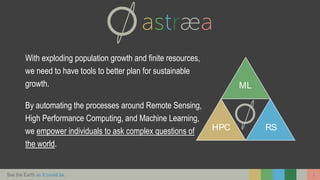 See the Earth as it could be. 3
With exploding population growth and finite resources,
we need to have tools to better plan for sustainable
growth.
By automating the processes around Remote Sensing,
High Performance Computing, and Machine Learning,
we empower individuals to ask complex questions of
the world.
HPC
ML
RS
 