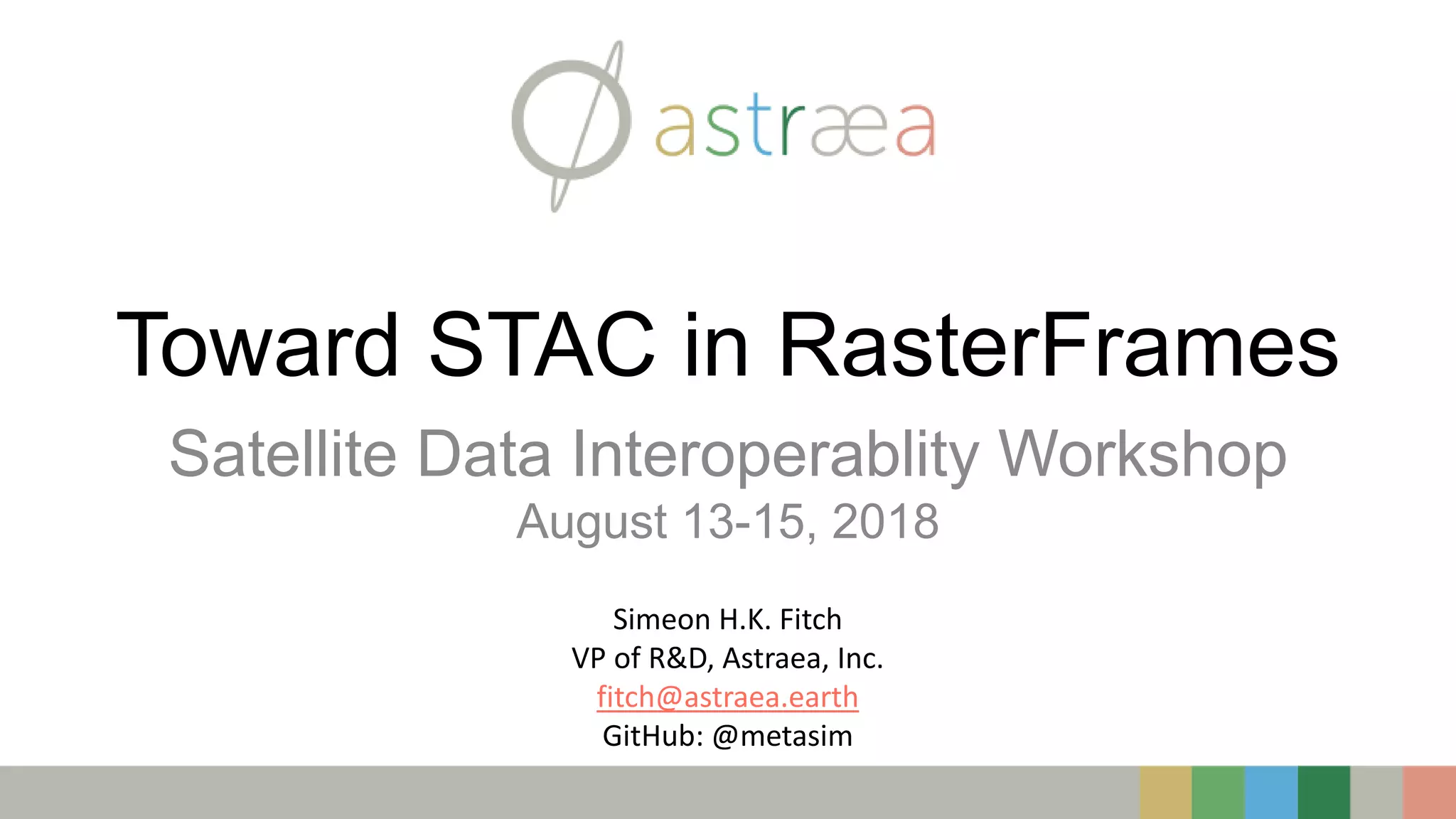 Toward STAC in RasterFrames
Satellite Data Interoperablity Workshop
August 13-15, 2018
Simeon H.K. Fitch
VP of R&D, Astraea, Inc.
fitch@astraea.earth
GitHub: @metasim
 