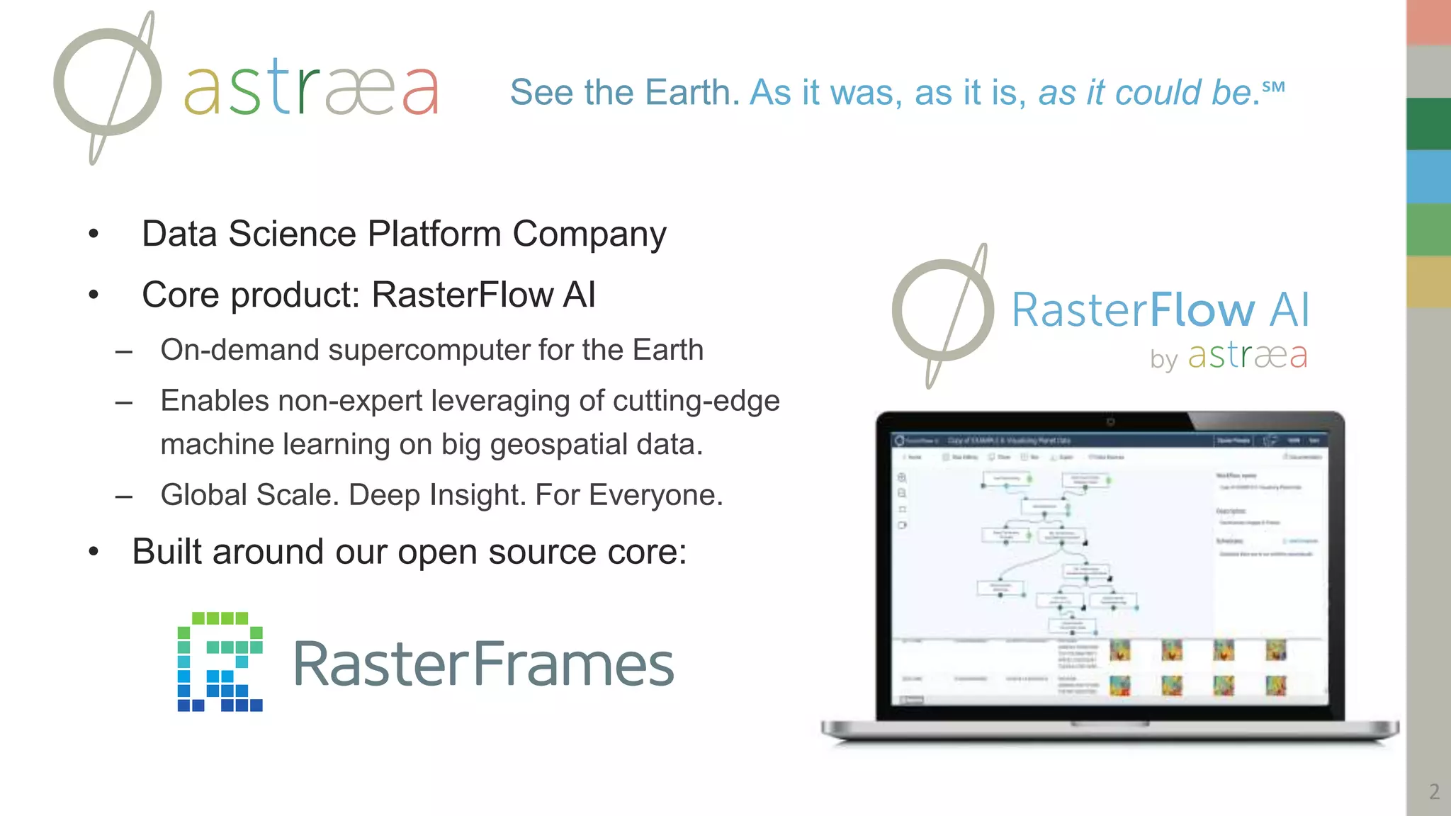 • Data Science Platform Company
• Core product: RasterFlow AI
– On-demand supercomputer for the Earth
– Enables non-expert leveraging of cutting-edge
machine learning on big geospatial data.
– Global Scale. Deep Insight. For Everyone.
• Built around our open source core:
See the Earth. As it was, as it is, as it could be.℠
2
 