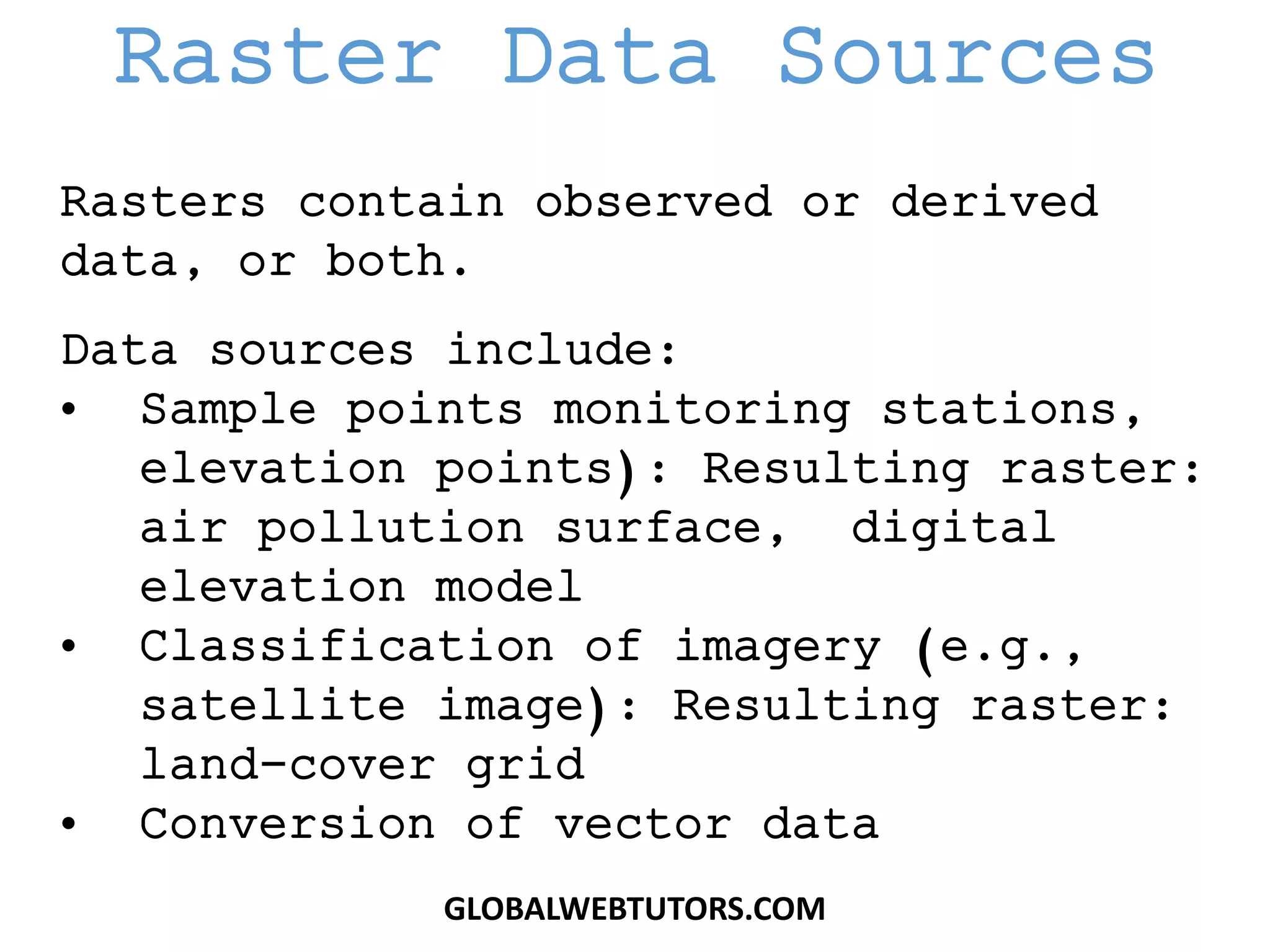 Rasters contain observed or derived
data, or both.
Data sources include:
• Sample points monitoring stations,
elevation points): Resulting raster:
air pollution surface, digital
elevation model
• Classification of imagery (e.g.,
satellite image): Resulting raster:
land-cover grid
• Conversion of vector data
Raster Data Sources
GLOBALWEBTUTORS.COM
 