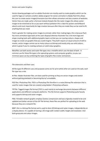 Vector and raster Graphics


Vector drawing packages such as adobe illustrator are mostly used to create graphics which can be
used for logos or cartoons another adobe program for vector animation is Adobe flash this allows
the user to create vector images/characters but then allows animation and also creation of websites.
Vector lines are made up for a formula instead of pixels like the raster images this allows vector
images to be stretched as far as you want without pixilation this is ideal for posters and billboard
adverts and most importantly for logo creation because after they are made they can be sized to fit
anything that you need.

Flash is greater for making vector images to animate rather than making logos, this is because flash
has more animation type tools at the users disposal whereas illustrator has a lot more logo and
shape creating tools with additional graphic layers so that you can overlap colours, shapes and
images to create any graphic that you could imagine. They both require an equal amount of skill to
master, vector images cannot use as many colours as bitmap and mostly only use solid colours,
which is great if you’re creating cartoons or solid colour graphics.

Metafiles use both vector and raster file types into a metafile which uses the best of both. A
common use for these file types is for operating systems and computer graphics, so you can
minimize space use by combining the types of graphic files (raster and vector).



File extensions and their uses:

All file types fit different uses and purposes some are for print while other are used on the web, each
file type has a role.

AI files: Adobe illustrator files- are best used for printing as they are vector images and stretch
without getting pixelated or becoming blurry/ unreadable.

PSD files: Photoshop files- PSD is a Photoshop file therefore is a raster/bitmap file extension that is
used for raster images that are created using Adobe’s Photoshop software.

Tiff file- Tagged images file format (TIFF) is used mainly to exchange documents between different
applications and different computer platforms. This file format supports Photoshop quite heavily
and supports bitmap and raster images.

PNG- Portable network graphic employs lossless compression and was originally created to be and
updated and better version of the GIF file format, these files are perfect for uploading to the web
because they are a network file.

BMP- this is a bitmap file format and is used to store 2D bitmap and raster images, independently on
a display device. It’s capable of storing a 2D image with random width, height and resolution. And
both greyscale and colour images.
 