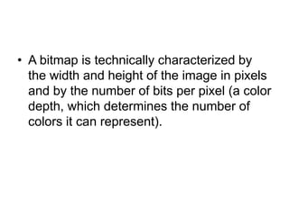 • A bitmap is technically characterized by
the width and height of the image in pixels
and by the number of bits per pixel (a color
depth, which determines the number of
colors it can represent).
 