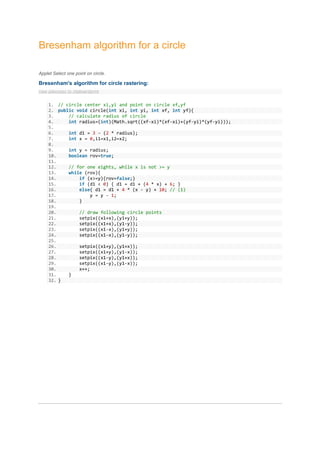 Bresenham algorithm for a circle

Applet Select one point on circle.

Bresenham's algorithm for circle rastering:
view plaincopy to clipboardprint


     1. // circle center xi,yi and point on circle xf,yf
     2. public void circle(int xi, int yi, int xf, int yf){
     3.     // calculate radius of circle
     4.     int radius=(int)(Math.sqrt((xf-xi)*(xf-xi)+(yf-yi)*(yf-yi)));
     5.
     6.     int d1 = 3 - (2 * radius);
     7.     int x = 0,i1=x1,i2=x2;
     8.
     9.     int y = radius;
     10.    boolean rov=true;
     11.
     12.    // for one eights, while x is not >= y
     13.    while (rov){
     14.        if (x>=y){rov=false;}
     15.        if (d1 < 0) { d1 = d1 + (4 * x) + 6; }
     16.        else{ d1 = d1 + 4 * (x - y) + 10; // (1)
     17.            y = y - 1;
     18.        }
     19.
     20.        // draw following circle points
     21.        setpix((x1+x),(y1+y));
     22.        setpix((x1+x),(y1-y));
     23.        setpix((x1-x),(y1+y));
     24.        setpix((x1-x),(y1-y));
     25.
     26.        setpix((x1+y),(y1+x));
     27.        setpix((x1+y),(y1-x));
     28.        setpix((x1-y),(y1+x));
     29.        setpix((x1-y),(y1-x));
     30.        x++;
     31.    }
     32. }
 