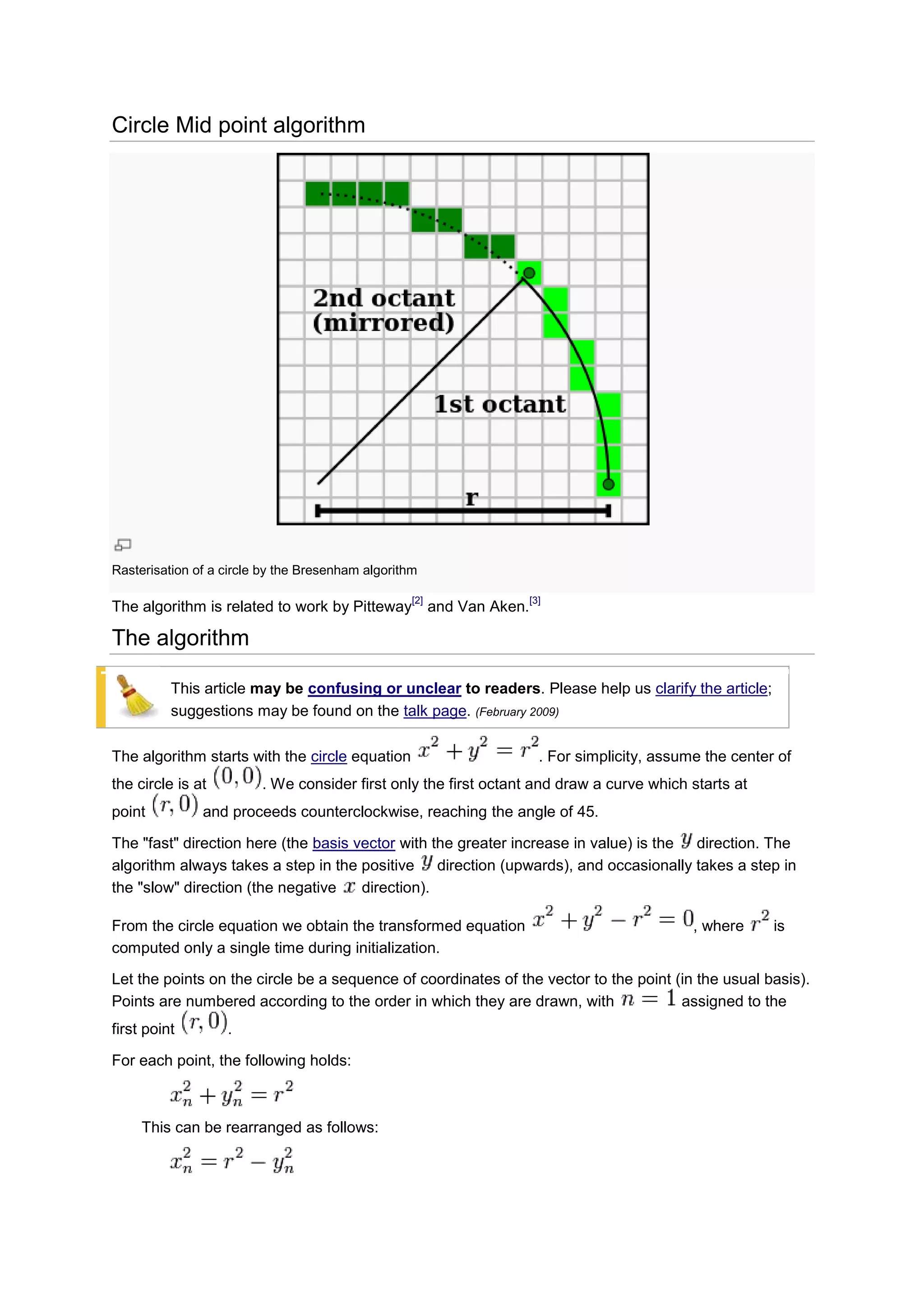 Circle Mid point algorithm




Rasterisation of a circle by the Bresenham algorithm

                                                   [2]                   [3]
The algorithm is related to work by Pitteway             and Van Aken.

The algorithm

          This article may be confusing or unclear to readers. Please help us clarify the article;
          suggestions may be found on the talk page. (February 2009)

The algorithm starts with the circle equation                              . For simplicity, assume the center of
the circle is at         . We consider first only the first octant and draw a curve which starts at
point          and proceeds counterclockwise, reaching the angle of 45.

The "fast" direction here (the basis vector with the greater increase in value) is the direction. The
algorithm always takes a step in the positive direction (upwards), and occasionally takes a step in
the "slow" direction (the negative    direction).

From the circle equation we obtain the transformed equation                                       , where     is
computed only a single time during initialization.

Let the points on the circle be a sequence of coordinates of the vector to the point (in the usual basis).
Points are numbered according to the order in which they are drawn, with              assigned to the
first point        .

For each point, the following holds:



     This can be rearranged as follows:
 