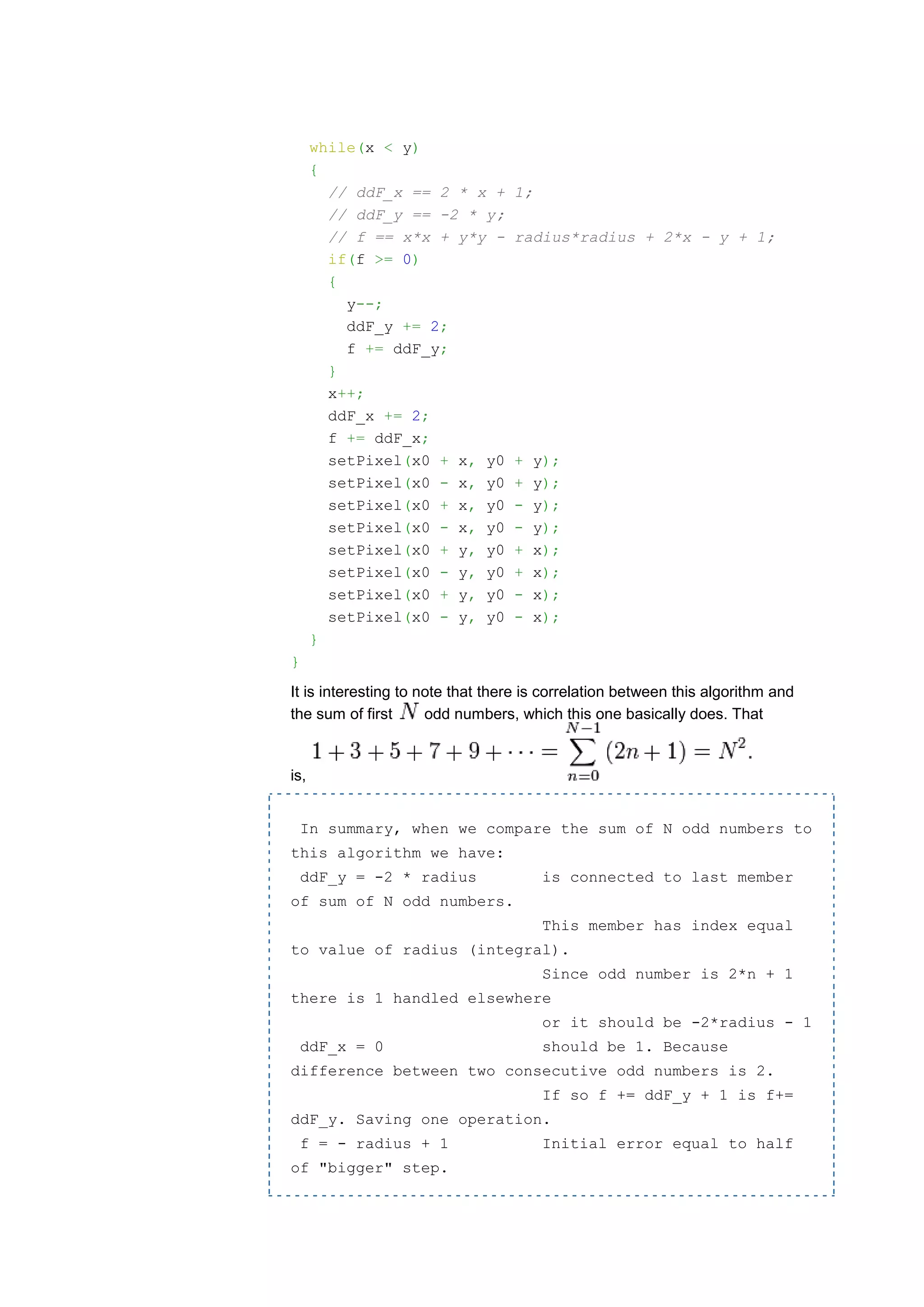 while(x < y)
      {
        // ddF_x == 2 * x +       1;
        // ddF_y == -2 * y;
        // f == x*x + y*y -       radius*radius + 2*x - y + 1;
        if(f >= 0)
        {
          y--;
          ddF_y += 2;
          f += ddF_y;
        }
        x++;
        ddF_x += 2;
        f += ddF_x;
        setPixel(x0 + x, y0       +    y);
        setPixel(x0 - x, y0       +    y);
        setPixel(x0 + x, y0       -    y);
        setPixel(x0 - x, y0       -    y);
        setPixel(x0 + y, y0       +    x);
        setPixel(x0 - y, y0       +    x);
        setPixel(x0 + y, y0       -    x);
        setPixel(x0 - y, y0       -    x);
      }
}
It is interesting to note that there is correlation between this algorithm and
the sum of first      odd numbers, which this one basically does. That


is,


    In summary, when we compare the sum of N odd numbers to
this algorithm we have:
    ddF_y = -2 * radius                is connected to last member
of sum of N odd numbers.
                                        This member has index equal
to value of radius (integral).
                                        Since odd number is 2*n + 1
there is 1 handled elsewhere
                                        or it should be -2*radius - 1
    ddF_x = 0                          should be 1. Because
difference between two consecutive odd numbers is 2.
                                        If so f += ddF_y + 1 is f+=
ddF_y. Saving one operation.
    f = - radius + 1                    Initial error equal to half
of "bigger" step.
 
