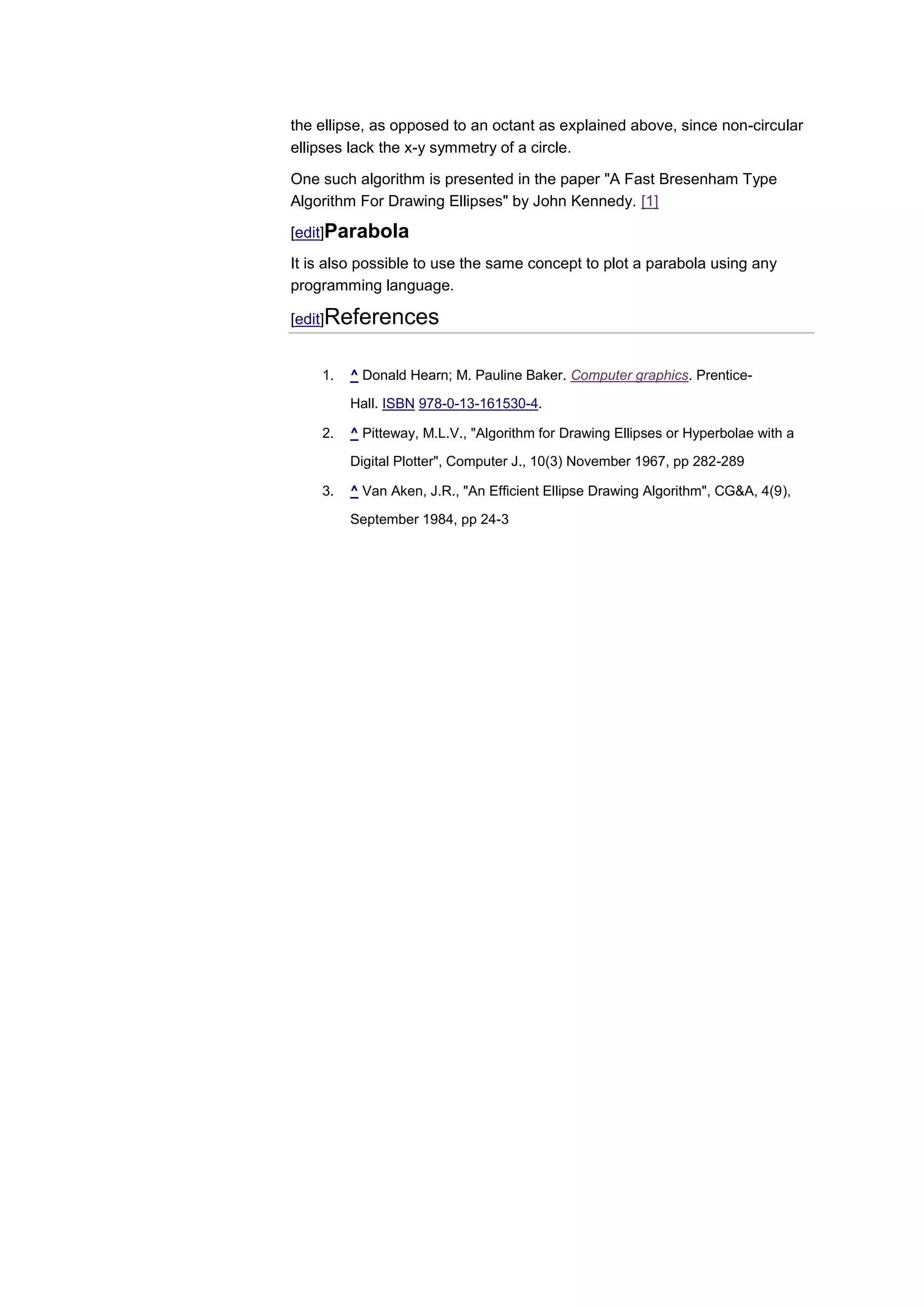 the ellipse, as opposed to an octant as explained above, since non-circular
ellipses lack the x-y symmetry of a circle.

One such algorithm is presented in the paper "A Fast Bresenham Type
Algorithm For Drawing Ellipses" by John Kennedy. [1]

[edit]Parabola
It is also possible to use the same concept to plot a parabola using any
programming language.

[edit]References


    1.   ^ Donald Hearn; M. Pauline Baker. Computer graphics. Prentice-

         Hall. ISBN 978-0-13-161530-4.

    2.   ^ Pitteway, M.L.V., "Algorithm for Drawing Ellipses or Hyperbolae with a

         Digital Plotter", Computer J., 10(3) November 1967, pp 282-289

    3.   ^ Van Aken, J.R., "An Efficient Ellipse Drawing Algorithm", CG&A, 4(9),

         September 1984, pp 24-3
 