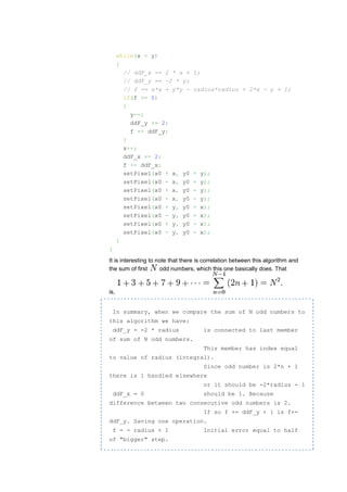 while(x < y)
      {
        // ddF_x == 2 * x +       1;
        // ddF_y == -2 * y;
        // f == x*x + y*y -       radius*radius + 2*x - y + 1;
        if(f >= 0)
        {
          y--;
          ddF_y += 2;
          f += ddF_y;
        }
        x++;
        ddF_x += 2;
        f += ddF_x;
        setPixel(x0 + x, y0       +    y);
        setPixel(x0 - x, y0       +    y);
        setPixel(x0 + x, y0       -    y);
        setPixel(x0 - x, y0       -    y);
        setPixel(x0 + y, y0       +    x);
        setPixel(x0 - y, y0       +    x);
        setPixel(x0 + y, y0       -    x);
        setPixel(x0 - y, y0       -    x);
      }
}
It is interesting to note that there is correlation between this algorithm and
the sum of first      odd numbers, which this one basically does. That


is,


    In summary, when we compare the sum of N odd numbers to
this algorithm we have:
    ddF_y = -2 * radius                is connected to last member
of sum of N odd numbers.
                                        This member has index equal
to value of radius (integral).
                                        Since odd number is 2*n + 1
there is 1 handled elsewhere
                                        or it should be -2*radius - 1
    ddF_x = 0                          should be 1. Because
difference between two consecutive odd numbers is 2.
                                        If so f += ddF_y + 1 is f+=
ddF_y. Saving one operation.
    f = - radius + 1                    Initial error equal to half
of "bigger" step.
 