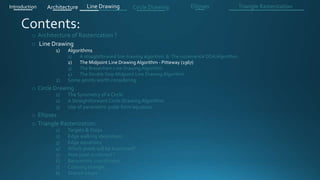 o Architecture of Rasterization ?
o Line Drawing
1) Algorithms
1) A straightforward line drawing algorithm & The incremental DDA Algorithm .
2) The Midpoint Line Drawing Algorithm - Pitteway (1967)
3) The Bresenham Line Drawing Algorithm
4) The Double Step Midpoint Line Drawing Algorithm
2) Some points worth considering
o Circle Drawing .
1) The Symmetry of a Circle
2) A Straightforward Circle Drawing Algorithm
3) Use of parametric polar form equation
o Ellipses .
o Triangle Rasterization:
1) Targets & Steps .
2) Edge walking idea(steps).
3) Edge equations
4) Which pixels will be examined?
5) How pixel is colored ?
6) Barycentric coordinates
7) Coloring triangle
8) Shared edges
Introduction Architecture Line Drawing Triangle RasterizationCircle Drawing Ellipses
 