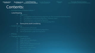 o Architecture of Rasterization ?
o Line Drawing
1) Algorithms
1) A straightforward line drawing algorithm & The incremental DDA Algorithm .
2) The Midpoint Line Drawing Algorithm - Pitteway (1967)
3) The Bresenham Line Drawing Algorithm
4) The Double Step Midpoint Line Drawing Algorithm
2) Some points worth considering
o Circle Drawing .
1) The Symmetry of a Circle
2) A Straightforward Circle Drawing Algorithm
3) Use of parametric polar form equation
o Ellipses .
o Triangle Rasterization:
1) Targets & Steps .
2) Edge walking idea(steps).
3) Edge equations
4) Which pixels will be examined?
5) How pixel is colored ?
6) Barycentric coordinates
7) Coloring triangle
8) Shared edges
Introduction Architecture Line Drawing Triangle RasterizationCircle Drawing Ellipses
 