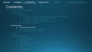 o Architecture of Rasterization ?
o Line Drawing
1) Algorithms
1) A straightforward line drawing algorithm & The incremental DDA Algorithm .
2) The Midpoint Line Drawing Algorithm - Pitteway (1967)
3) The Bresenham Line Drawing Algorithm
4) The Double Step Midpoint Line Drawing Algorithm
2) Some points worth considering
o Circle Drawing .
1) The Symmetry of a Circle
2) A Straightforward Circle Drawing Algorithm
3) Use of parametric polar form equation
o Ellipses .
o Triangle Rasterization:
1) Targets & Steps .
2) Edge walking idea(steps).
3) Edge equations
4) Which pixels will be examined?
5) How pixel is colored ?
6) Barycentric coordinates
7) Coloring triangle
8) Shared edges
Introduction Architecture Line Drawing Triangle RasterizationCircle Drawing Ellipses
 