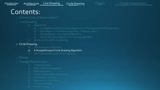 o Architecture of Rasterization ?
o Line Drawing
1) Algorithms
1) A straightforward line drawing algorithm & The incremental DDA Algorithm .
2) The Midpoint Line Drawing Algorithm - Pitteway (1967)
3) The Bresenham Line Drawing Algorithm
4) The Double Step Midpoint Line Drawing Algorithm
2) Some points worth considering
o Circle Drawing .
1) The Symmetry of a Circle
2) A Straightforward Circle Drawing Algorithm
3) Use of parametric polar form equation
o Ellipses .
o Triangle Rasterization:
1) Targets & Steps .
2) Edge walking idea(steps).
3) Edge equations
4) Which pixels will be examined?
5) How pixel is colored ?
6) Barycentric coordinates
7) Coloring triangle
8) Shared edges
Introduction Architecture Line Drawing Triangle RasterizationCircle Drawing Ellipses
 