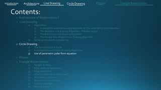 o Architecture of Rasterization ?
o Line Drawing
1) Algorithms
1) A straightforward line drawing algorithm & The incremental DDA Algorithm .
2) The Midpoint Line Drawing Algorithm - Pitteway (1967)
3) The Bresenham Line Drawing Algorithm
4) The Double Step Midpoint Line Drawing Algorithm
2) Some points worth considering
o Circle Drawing .
1) The Symmetry of a Circle
2) A Straightforward Circle Drawing Algorithm
3) Use of parametric polar form equation
o Ellipses .
o Triangle Rasterization:
1) Targets & Steps .
2) Edge walking idea(steps).
3) Edge equations
4) Which pixels will be examined?
5) How pixel is colored ?
6) Barycentric coordinates
7) Coloring triangle
8) Shared edges
Introduction Architecture Line Drawing Triangle RasterizationCircle Drawing Ellipses
 