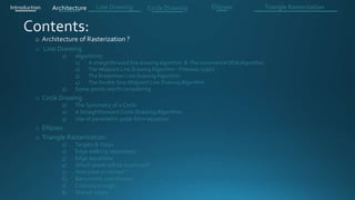o Line Drawing
1) Algorithms
1) A straightforward line drawing algorithm & The incremental DDA Algorithm .
2) The Midpoint Line Drawing Algorithm - Pitteway (1967)
3) The Bresenham Line Drawing Algorithm
4) The Double Step Midpoint Line Drawing Algorithm
2) Some points worth considering
o Circle Drawing .
1) The Symmetry of a Circle
2) A Straightforward Circle Drawing Algorithm
3) Use of parametric polar form equation
o Ellipses .
o Triangle Rasterization:
1) Targets & Steps .
2) Edge walking idea(steps).
3) Edge equations
4) Which pixels will be examined?
5) How pixel is colored ?
6) Barycentric coordinates
7) Coloring triangle
8) Shared edges
Introduction Architecture Line Drawing Triangle RasterizationCircle Drawing Ellipses
 