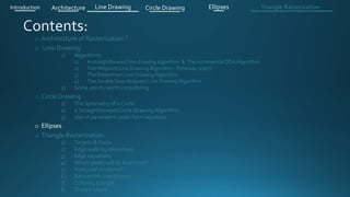 o Architecture of Rasterization ?
o Line Drawing
1) Algorithms
1) A straightforward line drawing algorithm & The incremental DDA Algorithm .
2) The Midpoint Line Drawing Algorithm - Pitteway (1967)
3) The Bresenham Line Drawing Algorithm
4) The Double Step Midpoint Line Drawing Algorithm
2) Some points worth considering
o Circle Drawing .
1) The Symmetry of a Circle
2) A Straightforward Circle Drawing Algorithm
3) Use of parametric polar form equation
o Ellipses .
o Triangle Rasterization:
1) Targets & Steps .
2) Edge walking idea(steps).
3) Edge equations
4) Which pixels will be examined?
5) How pixel is colored ?
6) Barycentric coordinates
7) Coloring triangle
8) Shared edges
Introduction Architecture Line Drawing Triangle RasterizationCircle Drawing Ellipses
 