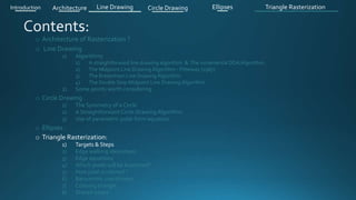 o Architecture of Rasterization ?
o Line Drawing
1) Algorithms
1) A straightforward line drawing algorithm & The incremental DDA Algorithm .
2) The Midpoint Line Drawing Algorithm - Pitteway (1967)
3) The Bresenham Line Drawing Algorithm
4) The Double Step Midpoint Line Drawing Algorithm
2) Some points worth considering
o Circle Drawing .
1) The Symmetry of a Circle
2) A Straightforward Circle Drawing Algorithm
3) Use of parametric polar form equation
o Ellipses .
o Triangle Rasterization:
1) Targets & Steps .
2) Edge walking idea(steps).
3) Edge equations
4) Which pixels will be examined?
5) How pixel is colored ?
6) Barycentric coordinates
7) Coloring triangle
8) Shared edges
Introduction Architecture Line Drawing Triangle RasterizationCircle Drawing Ellipses
 