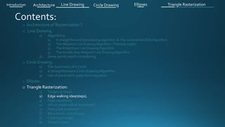 o Architecture of Rasterization ?
o Line Drawing
1) Algorithms
1) A straightforward line drawing algorithm & The incremental DDA Algorithm .
2) The Midpoint Line Drawing Algorithm - Pitteway (1967)
3) The Bresenham Line Drawing Algorithm
4) The Double Step Midpoint Line Drawing Algorithm
2) Some points worth considering
o Circle Drawing .
1) The Symmetry of a Circle
2) A Straightforward Circle Drawing Algorithm
3) Use of parametric polar form equation
o Ellipses .
o Triangle Rasterization:
1) Targets & Steps .
2) Edge walking idea(steps).
3) Edge equations
4) Which pixels will be examined?
5) How pixel is colored ?
6) Barycentric coordinates
7) Coloring triangle
8) Shared edges
Introduction Architecture Line Drawing Triangle RasterizationCircle Drawing Ellipses
 