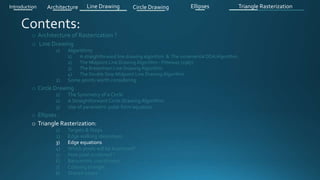 o Architecture of Rasterization ?
o Line Drawing
1) Algorithms
1) A straightforward line drawing algorithm & The incremental DDA Algorithm .
2) The Midpoint Line Drawing Algorithm - Pitteway (1967)
3) The Bresenham Line Drawing Algorithm
4) The Double Step Midpoint Line Drawing Algorithm
2) Some points worth considering
o Circle Drawing .
1) The Symmetry of a Circle
2) A Straightforward Circle Drawing Algorithm
3) Use of parametric polar form equation
o Ellipses .
o Triangle Rasterization:
1) Targets & Steps .
2) Edge walking idea(steps).
3) Edge equations
4) Which pixels will be examined?
5) How pixel is colored ?
6) Barycentric coordinates
7) Coloring triangle
8) Shared edges
Introduction Architecture Line Drawing Triangle RasterizationCircle Drawing Ellipses
 