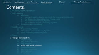 o Architecture of Rasterization ?
o Line Drawing
1) Algorithms
1) A straightforward line drawing algorithm & The incremental DDA Algorithm .
2) The Midpoint Line Drawing Algorithm - Pitteway (1967)
3) The Bresenham Line Drawing Algorithm
4) The Double Step Midpoint Line Drawing Algorithm
2) Some points worth considering
o Circle Drawing .
1) The Symmetry of a Circle
2) A Straightforward Circle Drawing Algorithm
3) Use of parametric polar form equation
o Ellipses .
o Triangle Rasterization:
1) Targets & Steps .
2) Edge walking idea(steps).
3) Edge equations
4) Which pixels will be examined?
5) How pixel is colored ?
6) Barycentric coordinates
7) Coloring triangle
8) Shared edges
Introduction Architecture Line Drawing Triangle RasterizationCircle Drawing Ellipses
 