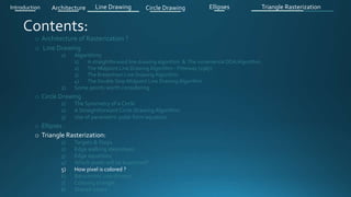 o Architecture of Rasterization ?
o Line Drawing
1) Algorithms
1) A straightforward line drawing algorithm & The incremental DDA Algorithm .
2) The Midpoint Line Drawing Algorithm - Pitteway (1967)
3) The Bresenham Line Drawing Algorithm
4) The Double Step Midpoint Line Drawing Algorithm
2) Some points worth considering
o Circle Drawing .
1) The Symmetry of a Circle
2) A Straightforward Circle Drawing Algorithm
3) Use of parametric polar form equation
o Ellipses .
o Triangle Rasterization:
1) Targets & Steps .
2) Edge walking idea(steps).
3) Edge equations
4) Which pixels will be examined?
5) How pixel is colored ?
6) Barycentric coordinates
7) Coloring triangle
8) Shared edges
Introduction Architecture Line Drawing Triangle RasterizationCircle Drawing Ellipses
 