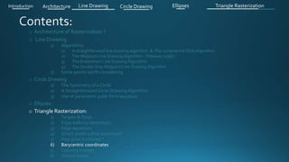 o Architecture of Rasterization ?
o Line Drawing
1) Algorithms
1) A straightforward line drawing algorithm & The incremental DDA Algorithm .
2) The Midpoint Line Drawing Algorithm - Pitteway (1967)
3) The Bresenham Line Drawing Algorithm
4) The Double Step Midpoint Line Drawing Algorithm
2) Some points worth considering
o Circle Drawing .
1) The Symmetry of a Circle
2) A Straightforward Circle Drawing Algorithm
3) Use of parametric polar form equation
o Ellipses .
o Triangle Rasterization:
1) Targets & Steps .
2) Edge walking idea(steps).
3) Edge equations
4) Which pixels will be examined?
5) How pixel is colored ?
6) Barycentric coordinates
7) Coloring triangle
8) Shared edges
Introduction Architecture Line Drawing Triangle RasterizationCircle Drawing Ellipses
 