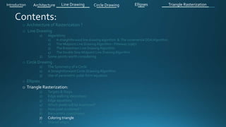 o Architecture of Rasterization ?
o Line Drawing
1) Algorithms
1) A straightforward line drawing algorithm & The incremental DDA Algorithm .
2) The Midpoint Line Drawing Algorithm - Pitteway (1967)
3) The Bresenham Line Drawing Algorithm
4) The Double Step Midpoint Line Drawing Algorithm
2) Some points worth considering
o Circle Drawing .
1) The Symmetry of a Circle
2) A Straightforward Circle Drawing Algorithm
3) Use of parametric polar form equation
o Ellipses .
o Triangle Rasterization:
1) Targets & Steps .
2) Edge walking idea(steps).
3) Edge equations
4) Which pixels will be examined?
5) How pixel is colored ?
6) Barycentric coordinates
7) Coloring triangle
8) Shared edges
Introduction Architecture Line Drawing Triangle RasterizationCircle Drawing Ellipses
 