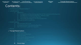 o Architecture of Rasterization ?
o Line Drawing
1) Algorithms
1) A straightforward line drawing algorithm & The incremental DDA Algorithm .
2) The Midpoint Line Drawing Algorithm - Pitteway (1967)
3) The Bresenham Line Drawing Algorithm
4) The Double Step Midpoint Line Drawing Algorithm
2) Some points worth considering
o Circle Drawing .
1) The Symmetry of a Circle
2) A Straightforward Circle Drawing Algorithm
3) Use of parametric polar form equation
o Ellipses .
o Triangle Rasterization:
1) Targets & Steps .
2) Edge walking idea(steps).
3) Edge equations
4) Which pixels will be examined?
5) How pixel is colored ?
6) Barycentric coordinates
7) Coloring triangle
8) Shared edges
Introduction Architecture Line Drawing Triangle RasterizationCircle Drawing Ellipses
 