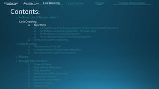 o Architecture of Rasterization ?
o Line Drawing
1) Algorithms
1) A straightforward line drawing algorithm & The incremental DDA Algorithm .
2) The Midpoint Line Drawing Algorithm - Pitteway (1967)
3) The Bresenham Line Drawing Algorithm
4) The Double Step Midpoint Line Drawing Algorithm
2) Some points worth considering
o Circle Drawing .
1) The Symmetry of a Circle
2) A Straightforward Circle Drawing Algorithm
3) Use of parametric polar form equation
o Ellipses .
o Triangle Rasterization:
1) Targets & Steps .
2) Edge walking idea(steps).
3) Edge equations
4) Which pixels will be examined?
5) How pixel is colored ?
6) Barycentric coordinates
7) Coloring triangle
8) Shared edges
Introduction Architecture Line Drawing Triangle RasterizationCircle Drawing Ellipses
 