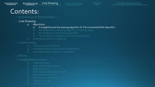 o Architecture of Rasterization ?
o Line Drawing
1) Algorithms
1) A straightforward line drawing algorithm & The incremental DDA Algorithm .
2) The Midpoint Line Drawing Algorithm - Pitteway (1967)
3) The Bresenham Line Drawing Algorithm
4) The Double Step Midpoint Line Drawing Algorithm
2) Some points worth considering
o Circle Drawing .
1) The Symmetry of a Circle
2) A Straightforward Circle Drawing Algorithm
3) Use of parametric polar form equation
o Ellipses .
o Triangle Rasterization:
1) Targets & Steps .
2) Edge walking idea(steps).
3) Edge equations
4) Which pixels will be examined?
5) How pixel is colored ?
6) Barycentric coordinates
7) Coloring triangle
8) Shared edges
Introduction Architecture Line Drawing Triangle RasterizationCircle Drawing Ellipses
 