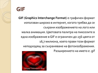 GIFGIF (Graphics Interchange Format) е графичен форматизползван широко в интернет, когато трябва да сесъхрани изображението на лого илималка анимация. Цветовата палитра на пикселите ведна изображение в GIF е ограничен до 256 цвята от16,7 милиона, което прави този форматнеподходящ за съхраняване на фотоизображения.Разширението на името е .gif  
