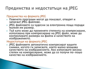 Предимства на формата JPEGПовечето програми могат да показват, отварят и записват JPEG файлове.JPEG файловете са чудесни за електронна поща поради малкия им размер.Тъй като може да променяте степента на компресиране, използвана при компресиране на JPEG файл, може да контролирате размера на файла и качеството на изображението.Недостатъци на формата JPEGJPEG файловете автоматично компресират вашите снимки, когато ги записвате, което малко влошава качеството на изображението. Ако използвате висока степен на компресиране, може да се получи по-лошо качество на изображението.Предимства и недостатъци на JPEG 