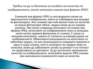 Трябва ли да се безпокоя за загубата на качество на изображението, когато записвам снимки във формат JPEG?Снимките във формат JPEG са несъвършено копие на оригиналното изображение, което се наблюдава във визьора на фотоапарата. Ако снимате при най-високо ниво на качество на вашия фотоапарат обаче, трудно може да се намери разлика. При всяко следващо записване на снимка във формат JPEG, качеството на изображението леко се влошава, както когато правите фотокопие от снимка. С колко се влошава качеството, зависи от степента на компресиране на изображението. Обикновено влошаването на качеството се забелязва трудно, но ако неколкократно направите промени в една и съща снимка, като я записвате със средно ниво на качество, може да забележите загуба на рязкост и на точност на представяне на цветовете. За да постигнете максимално качество на изображението, записвайте вашите JPEG снимки при максимално възможното ниво на качество.