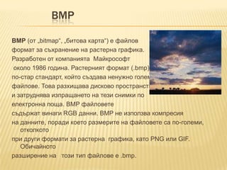 BMPBMP (от „bitmap“, „битова карта“) е файловформат за съхранение на растерна графика.Разработен от компанията  Майкрософт около 1986 година. Растерният формат (.bmp) епо-стар стандарт, който създава ненужно големифайлове. Това разхищава дисково пространствои затруднява изпращането на тези снимки поелектронна поща. BMP файловете съдържат винаги RGB данни. BMP не използва компресияна данните, поради което размерите на файловете са по-големи, отколкотопри други формати за растерна  графика, като PNG или GIF. Обичайноторазширение на   този тип файлове е .bmp. 