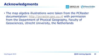 Acknowledgments
• The map algebra illustrations were taken from the PCRaster
documentation: http://pcraster.geo.uu.nl with permission
from the Department of Physical Geography, Faculty of
Geosciences, Utrecht University, the Netherlands
19
 