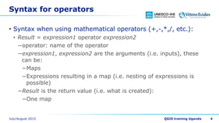 Syntax for operators
• Syntax when using mathematical operators (+,-,*,/, etc.):
• Result = expression1 operator expression2
−operator: name of the operator
−expression1, expression2 are the arguments (i.e. inputs), these
can be:
−Maps
−Expressions resulting in a map (i.e. nesting of expressions is
possible)
−Result is the return value (i.e. what is created):
−One map
4
 