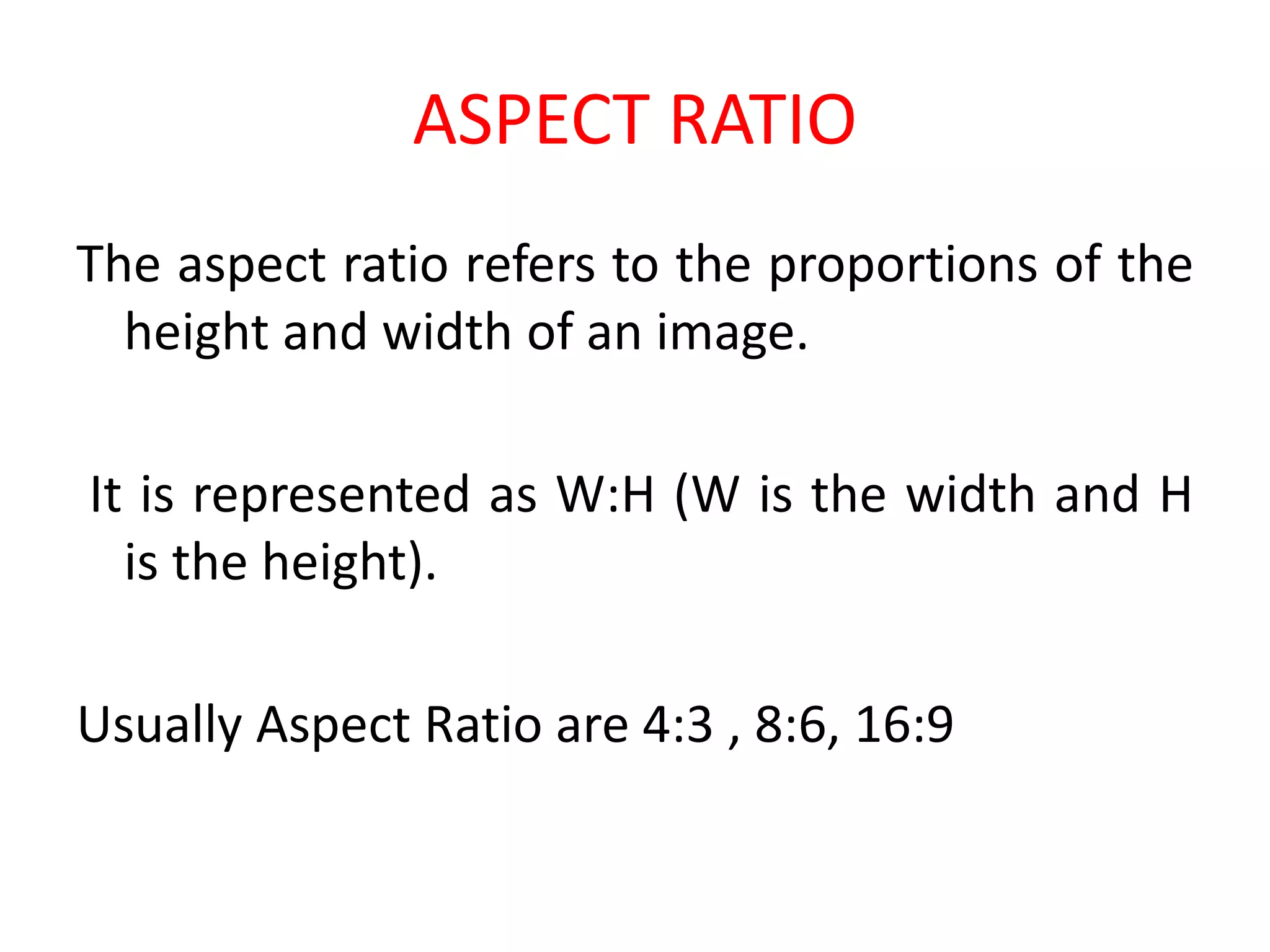 ASPECT RATIO
The aspect ratio refers to the proportions of the
height and width of an image.
It is represented as W:H (W is the width and H
is the height).
Usually Aspect Ratio are 4:3 , 8:6, 16:9
 