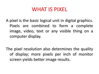 WHAT IS PIXEL
A pixel is the basic logical unit in digital graphics.
Pixels are combined to form a complete
image, video, text or any visible thing on a
computer display.
The pixel resolution also determines the quality
of display; more pixels per inch of monitor
screen yields better image results.
 