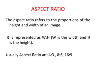 ASPECT RATIO
The aspect ratio refers to the proportions of the
height and width of an image.
It is represented as W:H (W is the width and H
is the height).
Usually Aspect Ratio are 4:3 , 8:6, 16:9
 