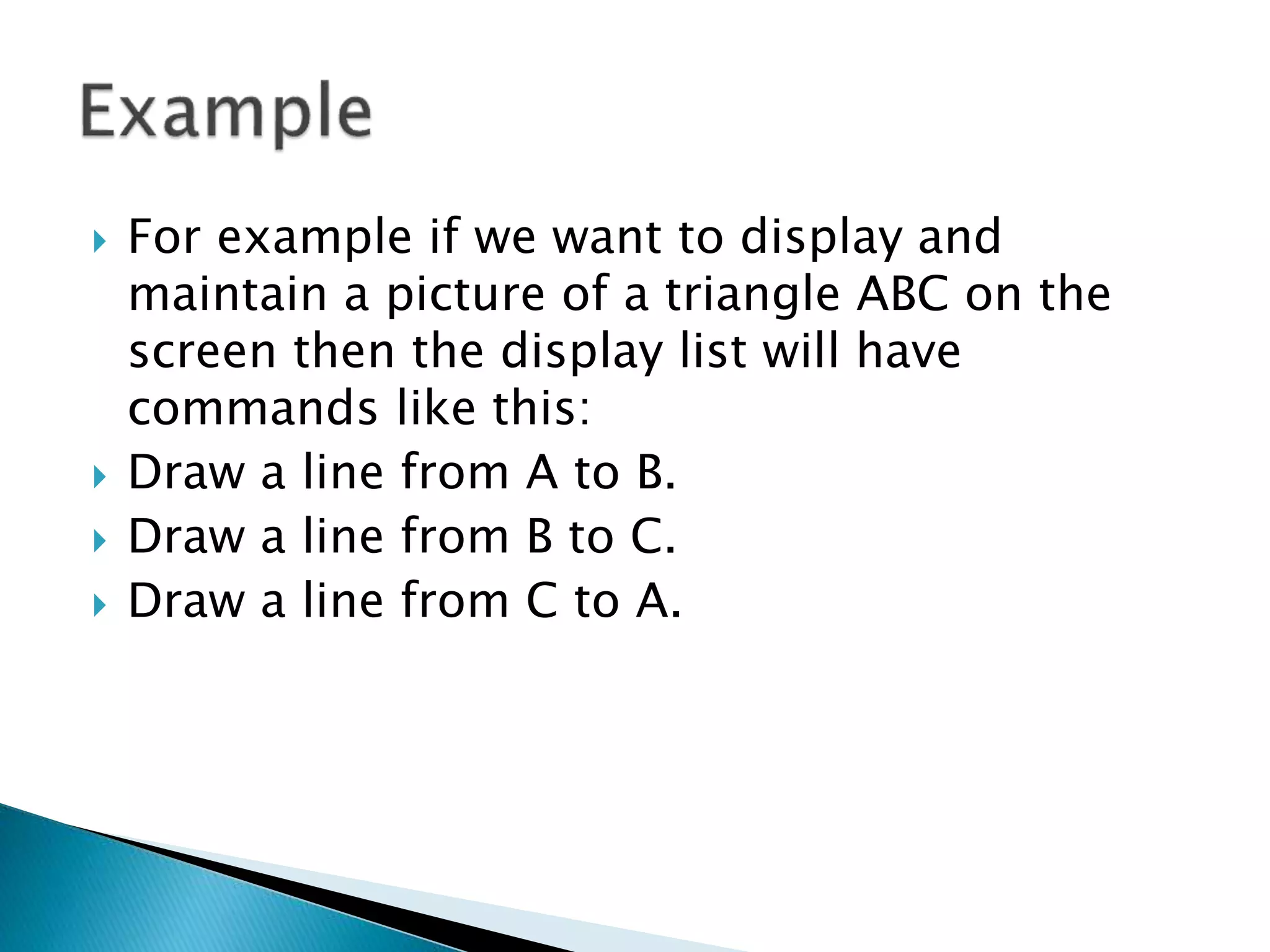  For example if we want to display and
maintain a picture of a triangle ABC on the
screen then the display list will have
commands like this:
 Draw a line from A to B.
 Draw a line from B to C.
 Draw a line from C to A.
 