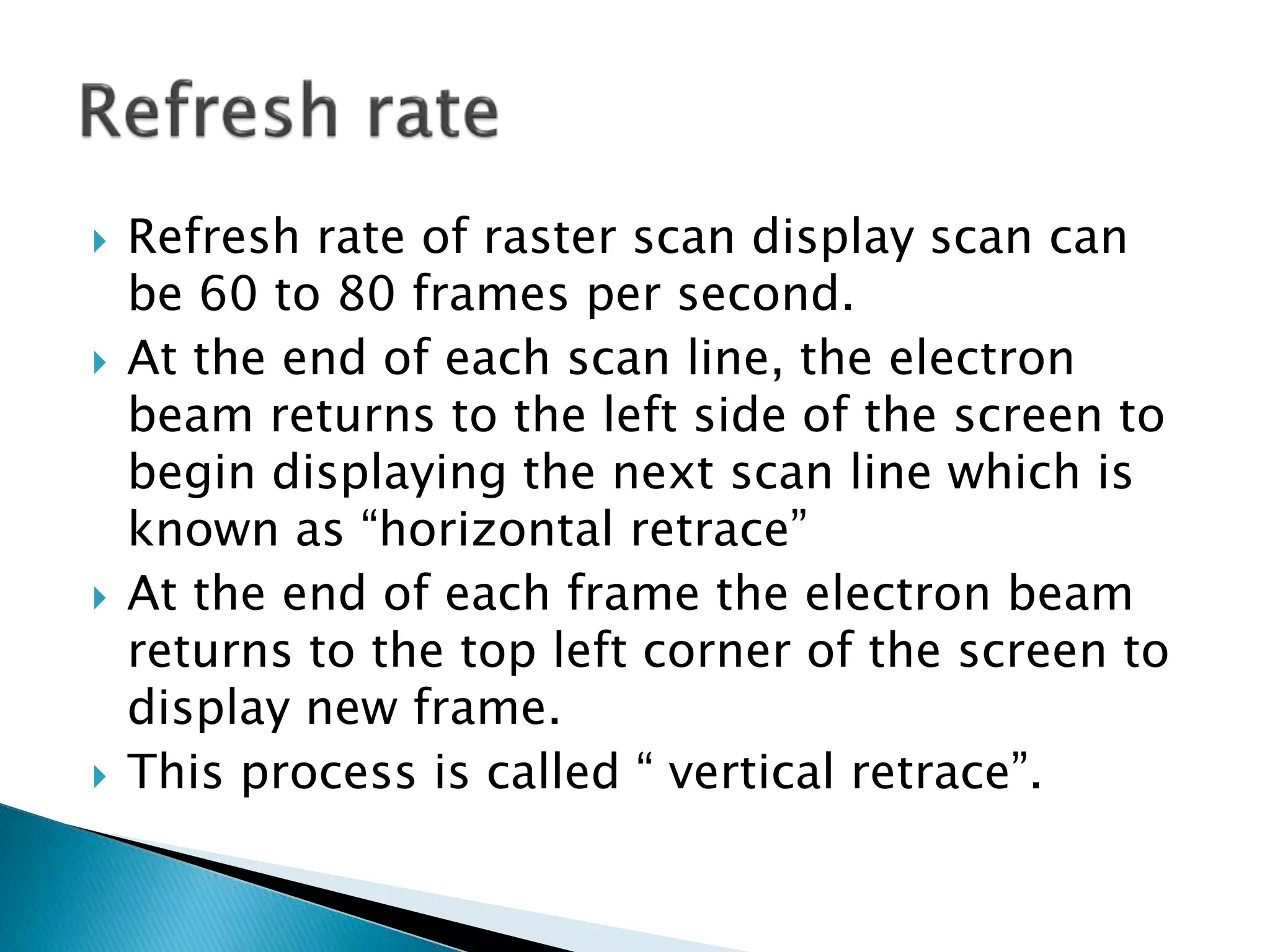  Refresh rate of raster scan display scan can
be 60 to 80 frames per second.
 At the end of each scan line, the electron
beam returns to the left side of the screen to
begin displaying the next scan line which is
known as “horizontal retrace”
 At the end of each frame the electron beam
returns to the top left corner of the screen to
display new frame.
 This process is called “ vertical retrace”.
 