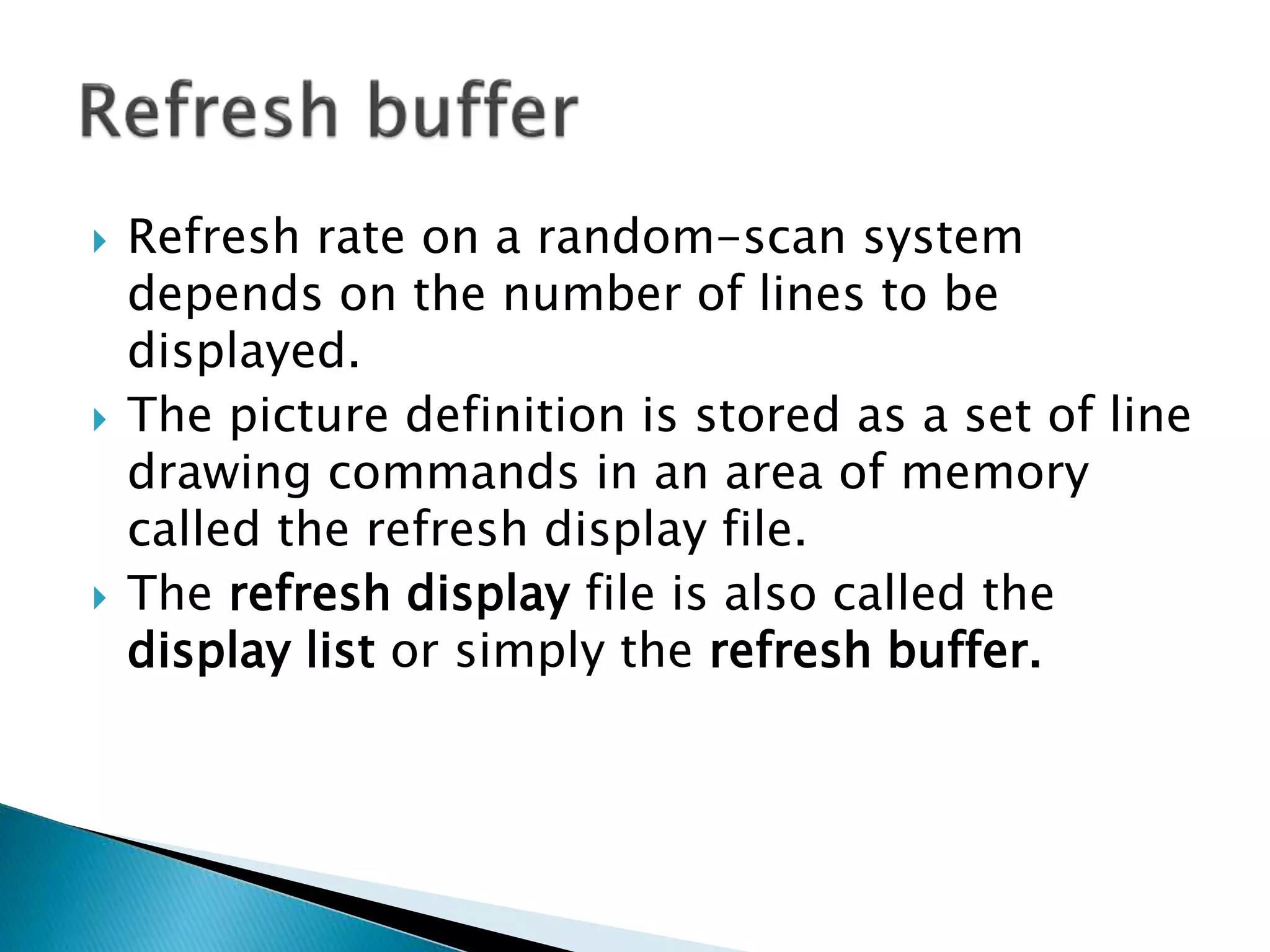  Refresh rate on a random-scan system
depends on the number of lines to be
displayed.
 The picture definition is stored as a set of line
drawing commands in an area of memory
called the refresh display file.
 The refresh display file is also called the
display list or simply the refresh buffer.
 