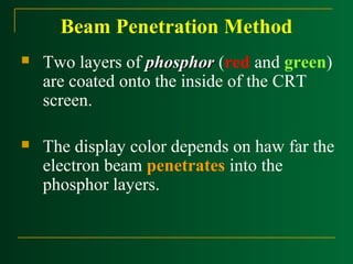 Beam Penetration Method


Two layers of phosphor (red and green)
are coated onto the inside of the CRT
screen.



The display color depends on haw far the
electron beam penetrates into the
phosphor layers.

 