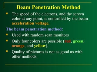 Beam Penetration Method
The speed of the electrons, and the screen
color at any point, is controlled by the beam
acceleration voltage.
The beam penetration method:
 Used with random scan monitors
 Only four colors are possible (red, green,
orange, and yellow).
 Quality of pictures is not as good as with
other methods.


 