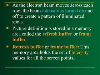 





As the electron beam moves across each
row, the beam intensity is turned on and
off to create a pattern of illuminated
spots.
Picture definition is stored in a memory
area called the refresh buffer or frame
buffer.
Refresh buffer or frame buffer: This
memory area holds the set of intensity
values for all the screen points.

 